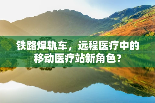 铁路焊轨车，远程医疗中的移动医疗站新角色？