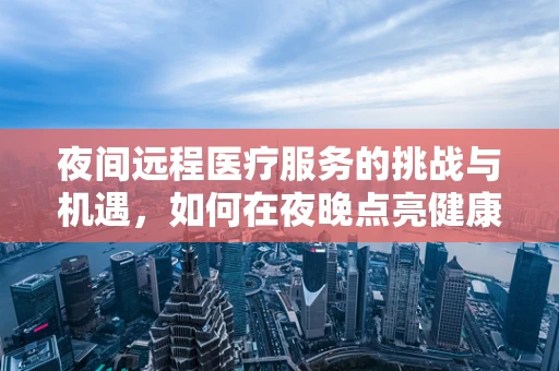 夜间远程医疗服务的挑战与机遇，如何在夜晚点亮健康之光？