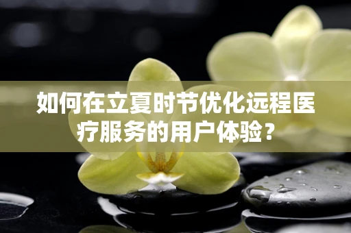 如何在立夏时节优化远程医疗服务的用户体验？