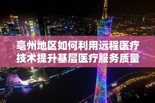 亳州地区如何利用远程医疗技术提升基层医疗服务质量？