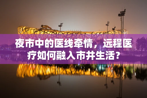夜市中的医线牵情，远程医疗如何融入市井生活？