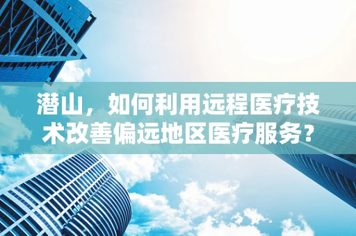潜山，如何利用远程医疗技术改善偏远地区医疗服务？