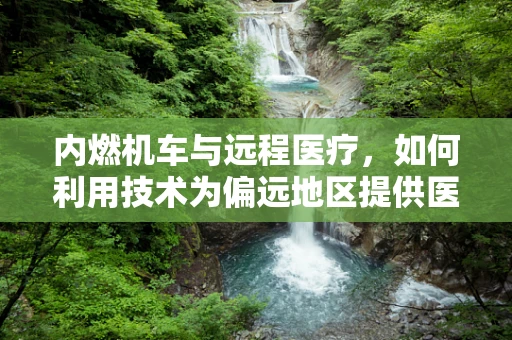 内燃机车与远程医疗，如何利用技术为偏远地区提供医疗服务？