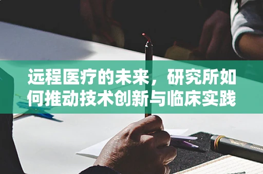 远程医疗的未来，研究所如何推动技术创新与临床实践的深度融合？