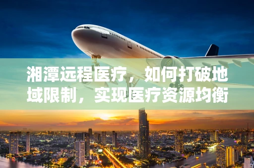湘潭远程医疗，如何打破地域限制，实现医疗资源均衡？