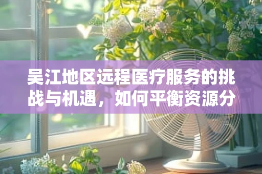 吴江地区远程医疗服务的挑战与机遇，如何平衡资源分配与技术创新？