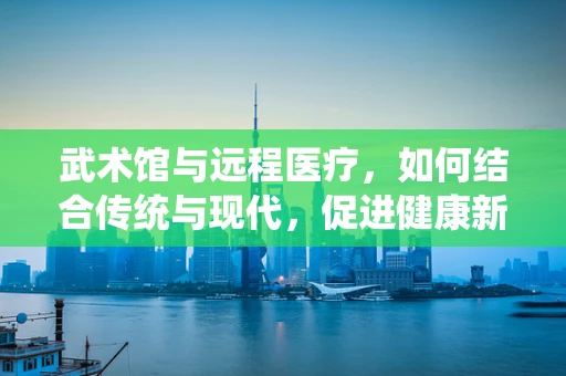 武术馆与远程医疗，如何结合传统与现代，促进健康新生态？