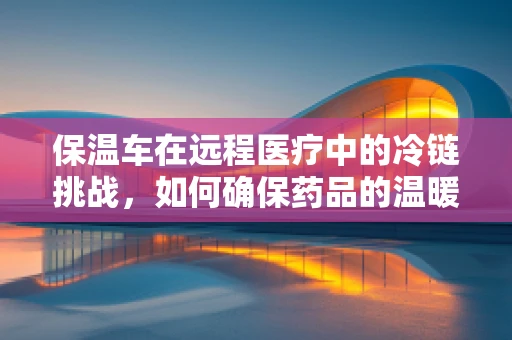 保温车在远程医疗中的冷链挑战，如何确保药品的温暖送达？