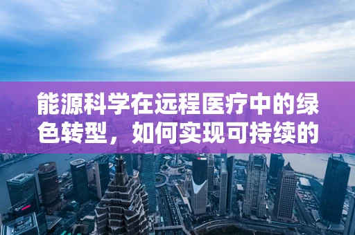 能源科学在远程医疗中的绿色转型，如何实现可持续的医疗传输？
