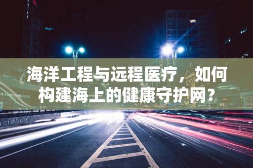 海洋工程与远程医疗，如何构建海上的健康守护网？