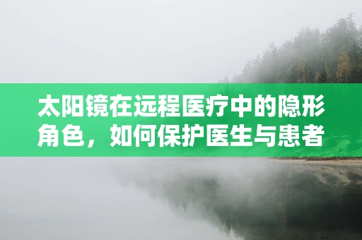 太阳镜在远程医疗中的隐形角色，如何保护医生与患者的视界？