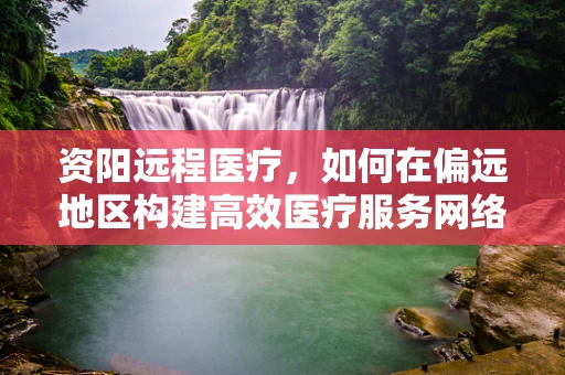 资阳远程医疗，如何在偏远地区构建高效医疗服务网络？