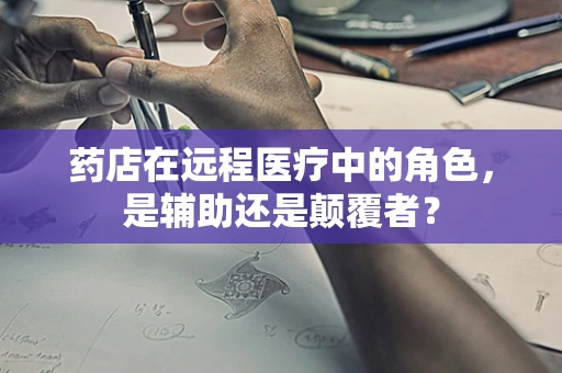 药店在远程医疗中的角色，是辅助还是颠覆者？