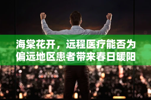 海棠花开，远程医疗能否为偏远地区患者带来春日暖阳？