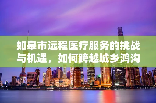 如皋市远程医疗服务的挑战与机遇，如何跨越城乡鸿沟？