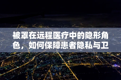 被罩在远程医疗中的隐形角色，如何保障患者隐私与卫生？