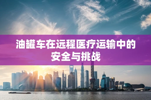 油罐车在远程医疗运输中的安全与挑战