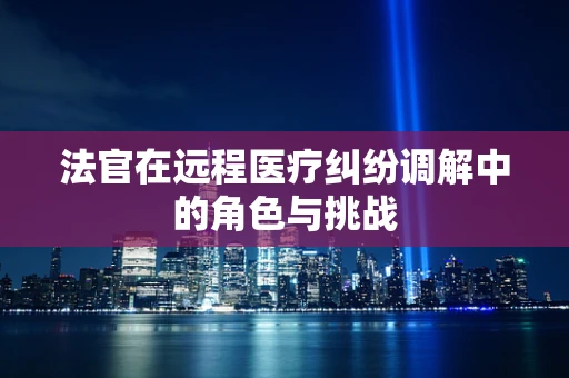 法官在远程医疗纠纷调解中的角色与挑战