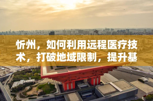 忻州，如何利用远程医疗技术，打破地域限制，提升基层医疗服务？
