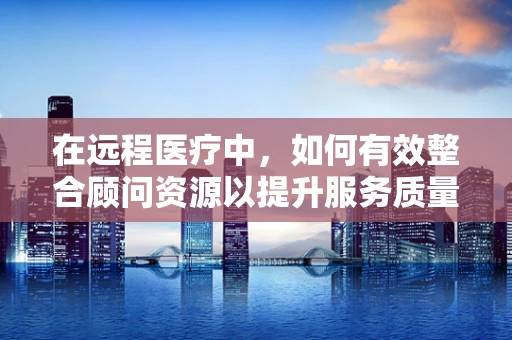 在远程医疗中，如何有效整合顾问资源以提升服务质量？