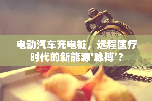 电动汽车充电桩，远程医疗时代的新能源‘脉搏’？