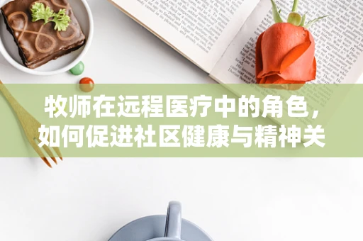 牧师在远程医疗中的角色，如何促进社区健康与精神关怀的融合？