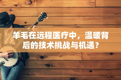 羊毛在远程医疗中，温暖背后的技术挑战与机遇？
