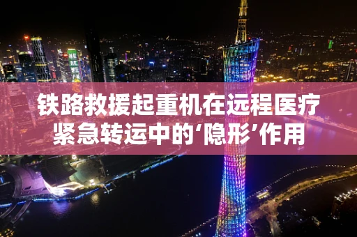 铁路救援起重机在远程医疗紧急转运中的‘隐形’作用