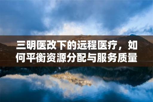 三明医改下的远程医疗，如何平衡资源分配与服务质量？