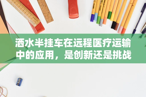 洒水半挂车在远程医疗运输中的应用，是创新还是挑战？