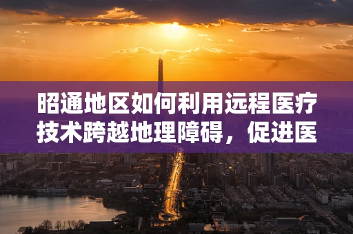 昭通地区如何利用远程医疗技术跨越地理障碍，促进医疗资源均衡？