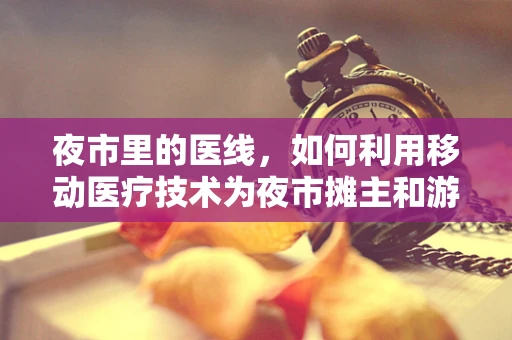 夜市里的医线，如何利用移动医疗技术为夜市摊主和游客提供即时健康服务？