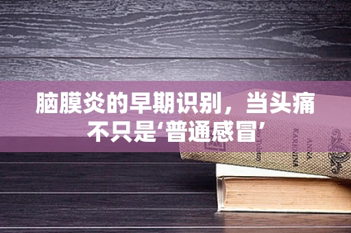 脑膜炎的早期识别，当头痛不只是‘普通感冒’