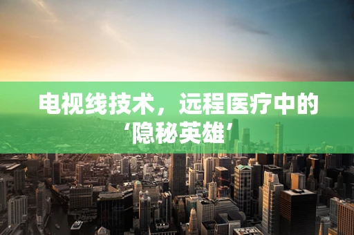 电视线技术，远程医疗中的‘隐秘英雄’