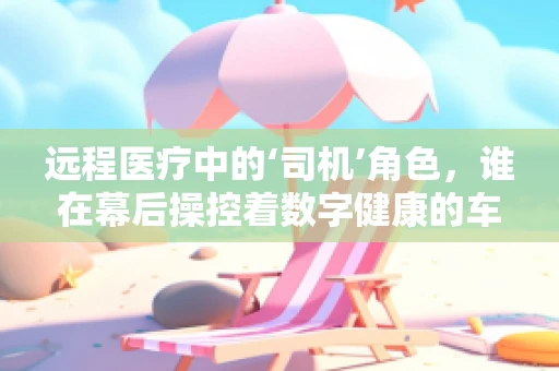 远程医疗中的‘司机’角色，谁在幕后操控着数字健康的车轮？