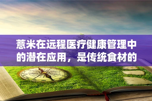 薏米在远程医疗健康管理中的潜在应用，是传统食材的现代革新，还是健康管理的‘米’之谜？