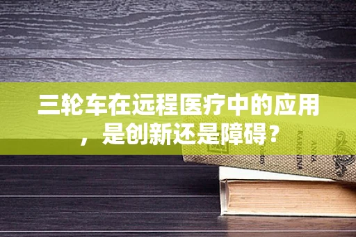 三轮车在远程医疗中的应用，是创新还是障碍？