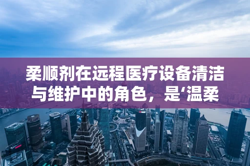 柔顺剂在远程医疗设备清洁与维护中的角色，是‘温柔’的助力还是‘隐形’的风险？