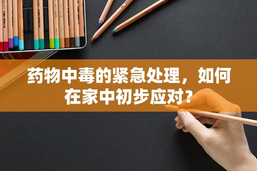 药物中毒的紧急处理，如何在家中初步应对？