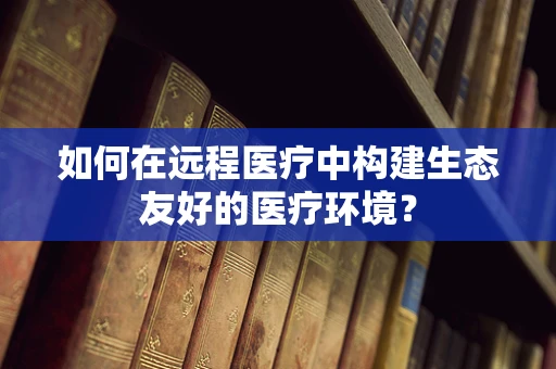 如何在远程医疗中构建生态友好的医疗环境？