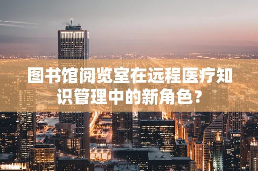 图书馆阅览室在远程医疗知识管理中的新角色？