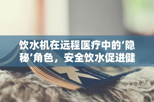饮水机在远程医疗中的‘隐秘’角色，安全饮水促进健康管理新维度