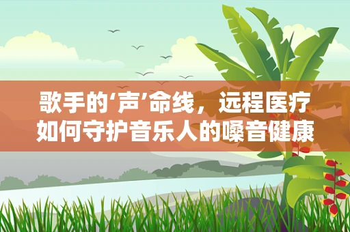 歌手的‘声’命线，远程医疗如何守护音乐人的嗓音健康？