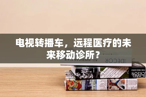 电视转播车，远程医疗的未来移动诊所？