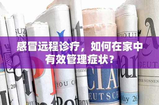 感冒远程诊疗，如何在家中有效管理症状？
