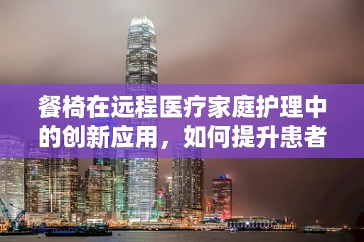 餐椅在远程医疗家庭护理中的创新应用，如何提升患者就餐体验？