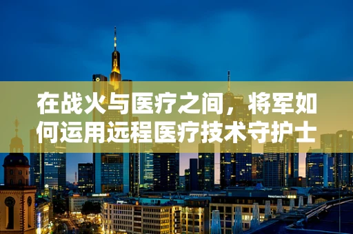 在战火与医疗之间，将军如何运用远程医疗技术守护士兵？