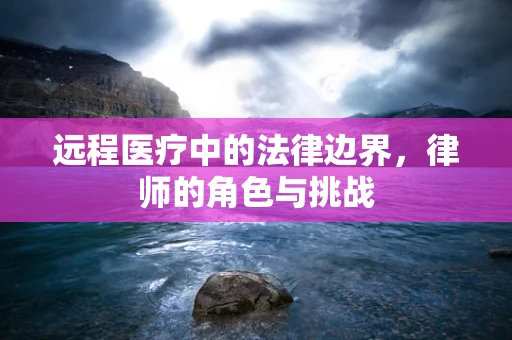 远程医疗中的法律边界，律师的角色与挑战