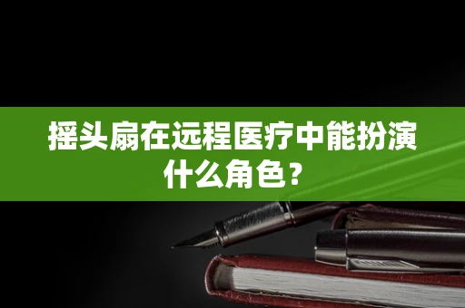 摇头扇在远程医疗中能扮演什么角色？