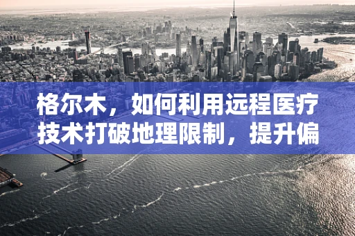 格尔木，如何利用远程医疗技术打破地理限制，提升偏远地区医疗服务？